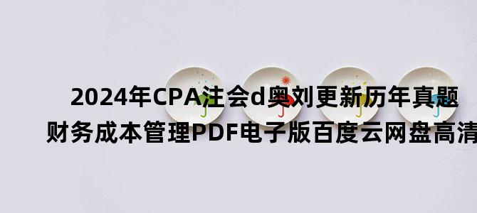 '2024年CPA注会d奥刘更新历年真题 财务成本管理PDF电子版百度云网盘高清下载'